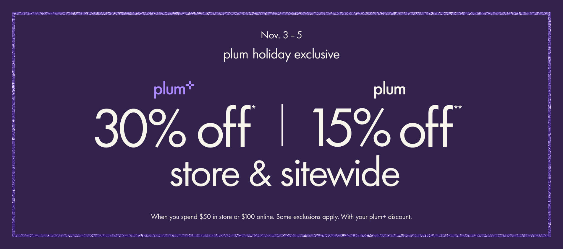 plum Holiday Exclusive Event. 30% off for plum+, 15% off for plum. store & sitewide. when you spend $50 in store or $100 online. Some exclusions apply.